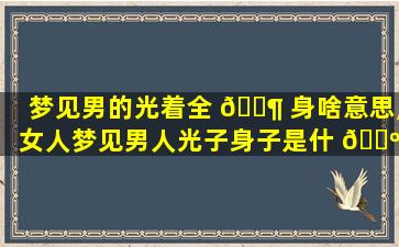 梦见男的光着全 🐶 身啥意思,女人梦见男人光子身子是什 🐺 么预兆